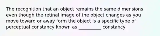 The recognition that an object remains the same dimensions even though the retinal image of the object changes as you move toward or away form the object is a specific type of perceptual constancy known as __________ constancy