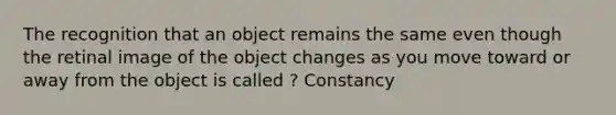 The recognition that an object remains the same even though the retinal image of the object changes as you move toward or away from the object is called ? Constancy