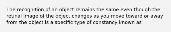 The recognition of an object remains the same even though the retinal image of the object changes as you move toward or away from the object is a specific type of constancy known as