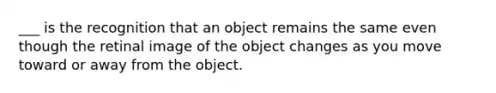 ___ is the recognition that an object remains the same even though the retinal image of the object changes as you move toward or away from the object.