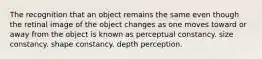 The recognition that an object remains the same even though the retinal image of the object changes as one moves toward or away from the object is known as perceptual constancy. size constancy. shape constancy. depth perception.