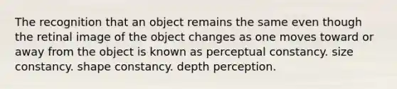 The recognition that an object remains the same even though the retinal image of the object changes as one moves toward or away from the object is known as perceptual constancy. size constancy. shape constancy. depth perception.