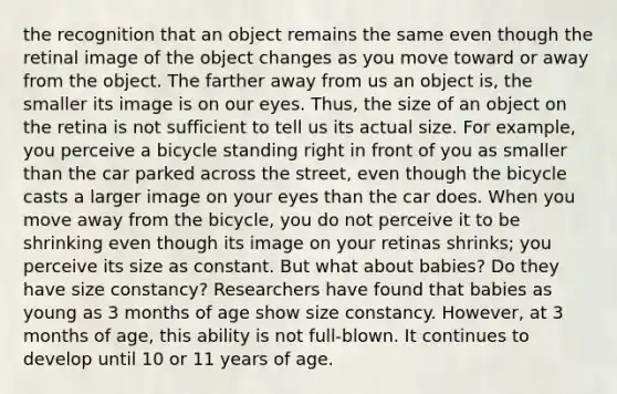 the recognition that an object remains the same even though the retinal image of the object changes as you move toward or away from the object. The farther away from us an object is, the smaller its image is on our eyes. Thus, the size of an object on the retina is not sufficient to tell us its actual size. For example, you perceive a bicycle standing right in front of you as smaller than the car parked across the street, even though the bicycle casts a larger image on your eyes than the car does. When you move away from the bicycle, you do not perceive it to be shrinking even though its image on your retinas shrinks; you perceive its size as constant. But what about babies? Do they have size constancy? Researchers have found that babies as young as 3 months of age show size constancy. However, at 3 months of age, this ability is not full-blown. It continues to develop until 10 or 11 years of age.