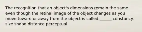 The recognition that an object's dimensions remain the same even though the retinal image of the object changes as you move toward or away from the object is called ______ constancy. size shape distance perceptual