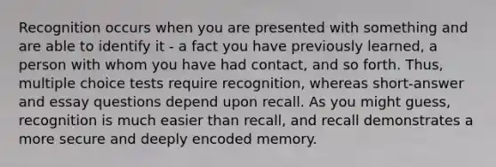 Recognition occurs when you are presented with something and are able to identify it - a fact you have previously learned, a person with whom you have had contact, and so forth. Thus, multiple choice tests require recognition, whereas short-answer and essay questions depend upon recall. As you might guess, recognition is much easier than recall, and recall demonstrates a more secure and deeply encoded memory.