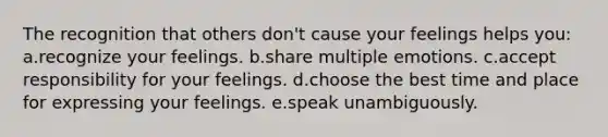 The recognition that others don't cause your feelings helps you: a.recognize your feelings. b.share multiple emotions. c.accept responsibility for your feelings. d.choose the best time and place for expressing your feelings. e.speak unambiguously.