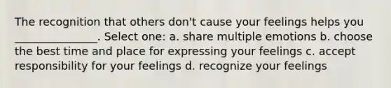 The recognition that others don't cause your feelings helps you _______________. Select one: a. share multiple emotions b. choose the best time and place for expressing your feelings c. accept responsibility for your feelings d. recognize your feelings