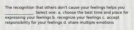 The recognition that others don't cause your feelings helps you _______________. Select one: a. choose the best time and place for expressing your feelings b. recognize your feelings c. accept responsibility for your feelings d. share multiple emotions