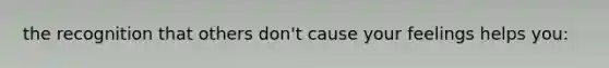 the recognition that others don't cause your feelings helps you: