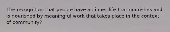 The recognition that people have an inner life that nourishes and is nourished by meaningful work that takes place in the context of community?