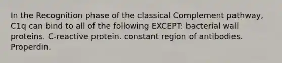 In the Recognition phase of the classical Complement pathway, C1q can bind to all of the following EXCEPT: bacterial wall proteins. C-reactive protein. constant region of antibodies. Properdin.