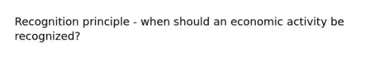 Recognition principle - when should an economic activity be recognized?