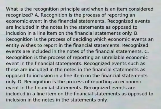 What is the recognition principle and when is an item considered​ recognized? A. Recognition is the process of reporting an economic event in the financial statements. Recognized events are included in the notes in the statements as opposed to inclusion in a line item on the financial statements only. B. Recognition is the process of deciding which economic events an entity wishes to report in the financial statements. Recognized events are included in the notes of the financial statements. C. Recognition is the process of reporting an unreliable economic event in the financial statements. Recognized events such as these are included in the notes in the financial statements as opposed to inclusion in a line item on the financial statements only. D. Recognition is the process of reporting an economic event in the financial statements. Recognized events are included in a line item on the financial statements as opposed to inclusion in the notes in the statements only.