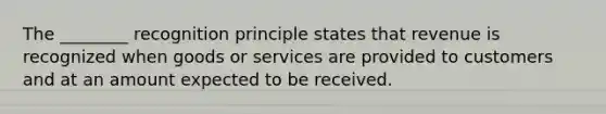 The ________ recognition principle states that revenue is recognized when goods or services are provided to customers and at an amount expected to be received.