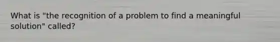 What is "the recognition of a problem to find a meaningful solution" called?