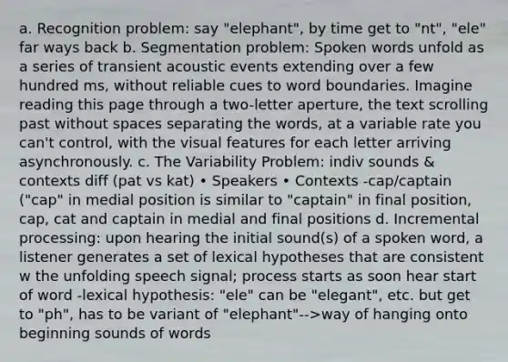 a. Recognition problem: say "elephant", by time get to "nt", "ele" far ways back b. Segmentation problem: Spoken words unfold as a series of transient acoustic events extending over a few hundred ms, without reliable cues to word boundaries. Imagine reading this page through a two-letter aperture, the text scrolling past without spaces separating the words, at a variable rate you can't control, with the visual features for each letter arriving asynchronously. c. The Variability Problem: indiv sounds & contexts diff (pat vs kat) • Speakers • Contexts -cap/captain ("cap" in medial position is similar to "captain" in final position, cap, cat and captain in medial and final positions d. Incremental processing: upon hearing the initial sound(s) of a spoken word, a listener generates a set of lexical hypotheses that are consistent w the unfolding speech signal; process starts as soon hear start of word -lexical hypothesis: "ele" can be "elegant", etc. but get to "ph", has to be variant of "elephant"-->way of hanging onto beginning sounds of words