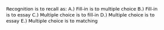 Recognition is to recall as: A.) Fill-in is to multiple choice B.) Fill-in is to essay C.) Multiple choice is to fill-in D.) Multiple choice is to essay E.) Multiple choice is to matching