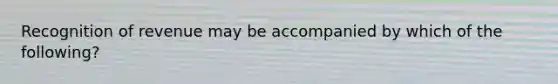 Recognition of revenue may be accompanied by which of the following?