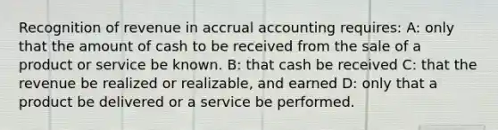 Recognition of revenue in accrual accounting requires: A: only that the amount of cash to be received from the sale of a product or service be known. B: that cash be received C: that the revenue be realized or realizable, and earned D: only that a product be delivered or a service be performed.