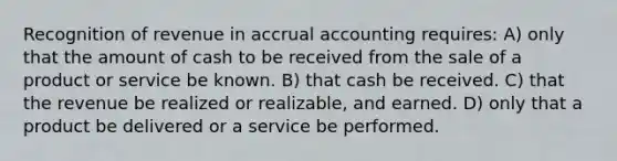 Recognition of revenue in accrual accounting requires: A) only that the amount of cash to be received from the sale of a product or service be known. B) that cash be received. C) that the revenue be realized or realizable, and earned. D) only that a product be delivered or a service be performed.