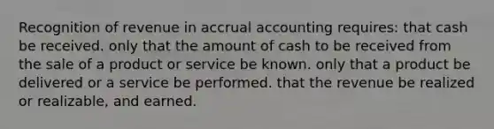 Recognition of revenue in accrual accounting requires: that cash be received. only that the amount of cash to be received from the sale of a product or service be known. only that a product be delivered or a service be performed. that the revenue be realized or realizable, and earned.