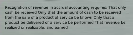 Recognition of revenue in accrual accounting requires: That only cash be received Only that the amount of cash to be received from the sale of a product of service be known Only that a product be delivered or a service be performed That revenue be realized or realizable, and earned