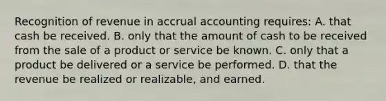 Recognition of revenue in accrual accounting requires: A. that cash be received. B. only that the amount of cash to be received from the sale of a product or service be known. C. only that a product be delivered or a service be performed. D. that the revenue be realized or realizable, and earned.