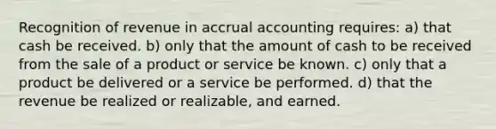 Recognition of revenue in accrual accounting requires: a) that cash be received. b) only that the amount of cash to be received from the sale of a product or service be known. c) only that a product be delivered or a service be performed. d) that the revenue be realized or realizable, and earned.