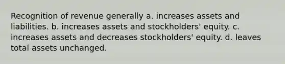 Recognition of revenue generally a. increases assets and liabilities. b. increases assets and stockholders' equity. c. increases assets and decreases stockholders' equity. d. leaves total assets unchanged.