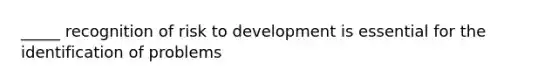 _____ recognition of risk to development is essential for the identification of problems