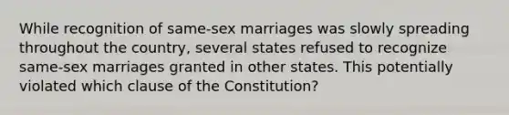 While recognition of same-sex marriages was slowly spreading throughout the country, several states refused to recognize same-sex marriages granted in other states. This potentially violated which clause of the Constitution?