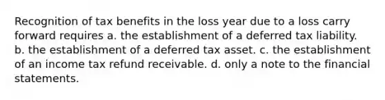 Recognition of tax benefits in the loss year due to a loss carry forward requires a. the establishment of a deferred tax liability. b. the establishment of a deferred tax asset. c. the establishment of an income tax refund receivable. d. only a note to the financial statements.