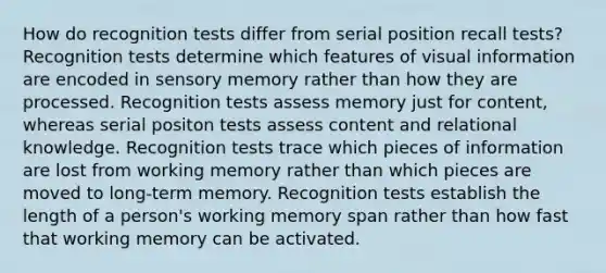 How do recognition tests differ from serial position recall tests? Recognition tests determine which features of visual information are encoded in sensory memory rather than how they are processed. Recognition tests assess memory just for content, whereas serial positon tests assess content and relational knowledge. Recognition tests trace which pieces of information are lost from working memory rather than which pieces are moved to long-term memory. Recognition tests establish the length of a person's working memory span rather than how fast that working memory can be activated.