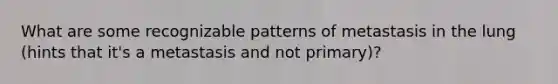 What are some recognizable patterns of metastasis in the lung (hints that it's a metastasis and not primary)?