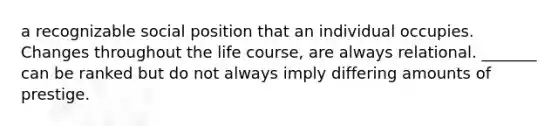 a recognizable social position that an individual occupies. Changes throughout the life course, are always relational. _______ can be ranked but do not always imply differing amounts of prestige.