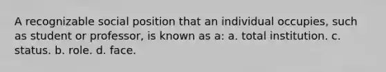 A recognizable social position that an individual occupies, such as student or professor, is known as a: a. total institution. c. status. b. role. d. face.