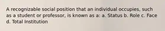 A recognizable social position that an individual occupies, such as a student or professor, is known as a: a. Status b. Role c. Face d. Total Institution