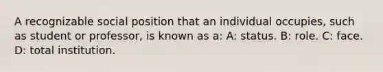 A recognizable social position that an individual occupies, such as student or professor, is known as a: A: status. B: role. C: face. D: total institution.