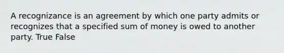 A recognizance is an agreement by which one party admits or recognizes that a specified sum of money is owed to another party. True False