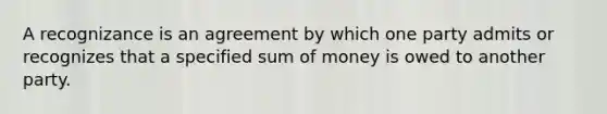 A recognizance is an agreement by which one party admits or recognizes that a specified sum of money is owed to another party.