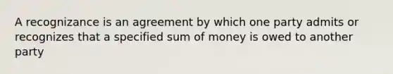 A recognizance is an agreement by which one party admits or recognizes that a specified sum of money is owed to another party