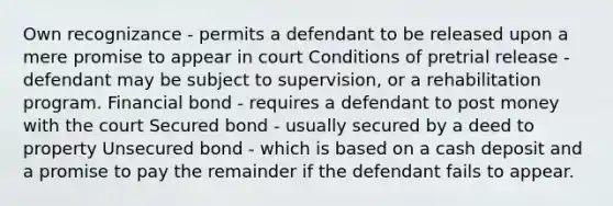 Own recognizance - permits a defendant to be released upon a mere promise to appear in court Conditions of pretrial release - defendant may be subject to supervision, or a rehabilitation program. Financial bond - requires a defendant to post money with the court Secured bond - usually secured by a deed to property Unsecured bond - which is based on a cash deposit and a promise to pay the remainder if the defendant fails to appear.