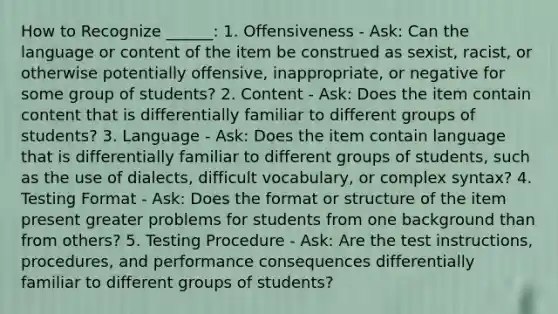 How to Recognize ______: 1. Offensiveness - Ask: Can the language or content of the item be construed as sexist, racist, or otherwise potentially offensive, inappropriate, or negative for some group of students? 2. Content - Ask: Does the item contain content that is differentially familiar to different groups of students? 3. Language - Ask: Does the item contain language that is differentially familiar to different groups of students, such as the use of dialects, difficult vocabulary, or complex syntax? 4. Testing Format - Ask: Does the format or structure of the item present greater problems for students from one background than from others? 5. Testing Procedure - Ask: Are the test instructions, procedures, and performance consequences differentially familiar to different groups of students?