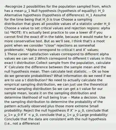 -Recognize 2 possibilities for the population sampled from, which has a mean μ_1 Null hypothesis (hypothesis of equality): H_0 Alternative hypothesis (hypothesis of difference): H_1 Assume for the time being that H_0 is true Choose a sampling distribution that gives all possible values of a statistic under H_0 Choose a value to set critical values and rejection regions: alpha (α) *NOTE: It's actually best practice to use a lower df if you cannot find the exact df in the table, because it would make for a more conservative test. But as we'll see, I think that's a moot point when we consider "close" rejections as somewhat problematic. *Alpha correspond to critical t and X ̅ values; 1.These career satisfaction values correspond to different alpha values we can set 2.Which correspond to different t values in this exact t distribution Collect sample from the population, calculate X ̅ Calculate the difference between the sample mean and the null hypothesis mean. Then calculate test statistic. -- Ok so how do we generate probabilities? What information do we need if we are to use a t distribution? No need to actually calculate the empirical sampling distribution, we can just use the theoretical normal sampling distribution So we can get a t value for our sample mean, locate it on the sampling distribution and determine likelihood of null being true -- Make a decision. Use the sampling distribution to determine the probability of the pattern actually observed plus those more extreme Small probability: Reject the null hypothesis If X ̅ > μ_0, conclude that μ_1> μ_0 If X ̅ < μ_0, conclude that μ_1< μ_0 Large probability: Conclude that the data are consistent with the null hypothesis (i.e., not a difference)