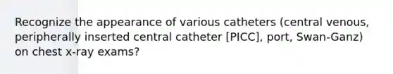 Recognize the appearance of various catheters (central venous, peripherally inserted central catheter [PICC], port, Swan-Ganz) on chest x-ray exams?