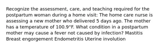 Recognize the​ assessment, care, and teaching required for the postpartum woman during a home visit: The home care nurse is assessing a new mother who delivered 5 days ago. The mother has a temperature of 100.9​°F. What condition in a postpartum mother may cause a fever not caused by​ infection? Mastitis Breast engorgement Endometritis Uterine involution