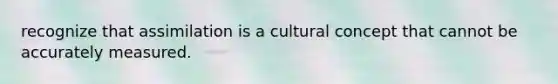 recognize that assimilation is a cultural concept that cannot be accurately measured.