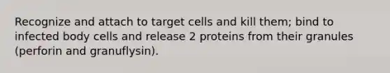 Recognize and attach to target cells and kill them; bind to infected body cells and release 2 proteins from their granules (perforin and granuflysin).