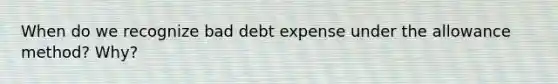 When do we recognize bad debt expense under the allowance method? Why?