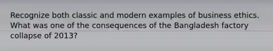 Recognize both classic and modern examples of business ethics. What was one of the consequences of the Bangladesh factory collapse of 2013?
